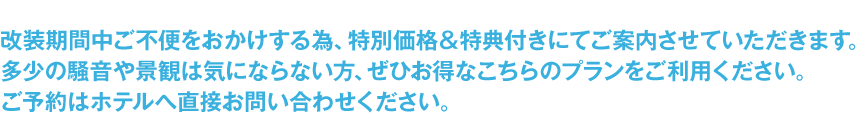 改装期間中ご不便をおかけする為、特別価格＆特典付きにてご案内させていただきます。多少の騒音や景観はきにならない方は、ホテルへ直接ご予約のお問い合わせをお願いいたします。