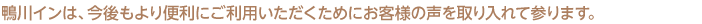 鴨川インは、今後もより便利にご利用いただくためにお客様の声を取り入れて参ります。